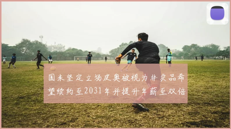 国米坚定立场皮奥被视为非卖品希望续约至2031年并提升年薪至双倍水平