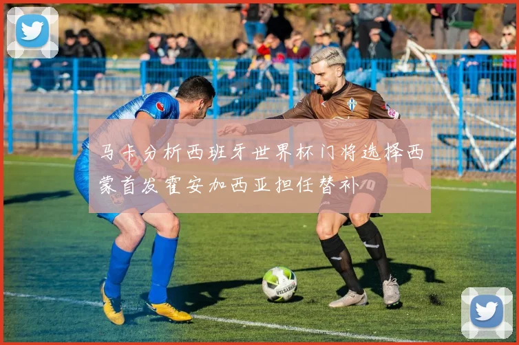 马卡分析西班牙世界杯门将选择西蒙首发霍安加西亚担任替补