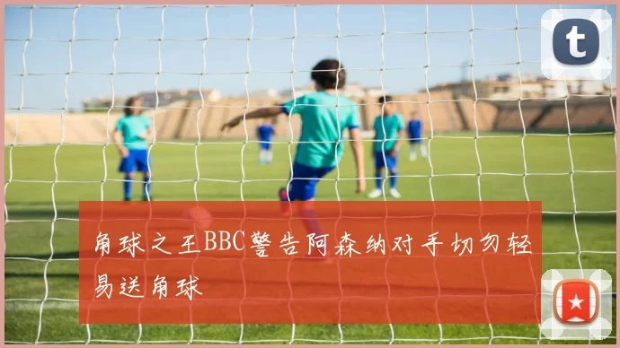 角球之王BBC警告阿森纳对手切勿轻易送角球