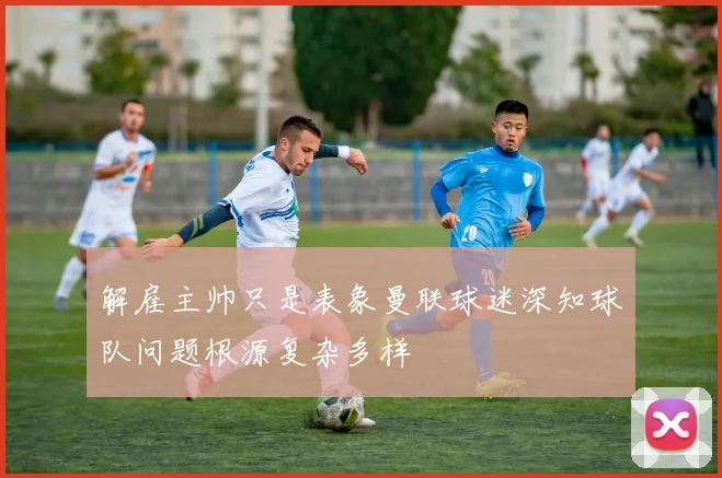解雇主帅只是表象曼联球迷深知球队问题根源复杂多样